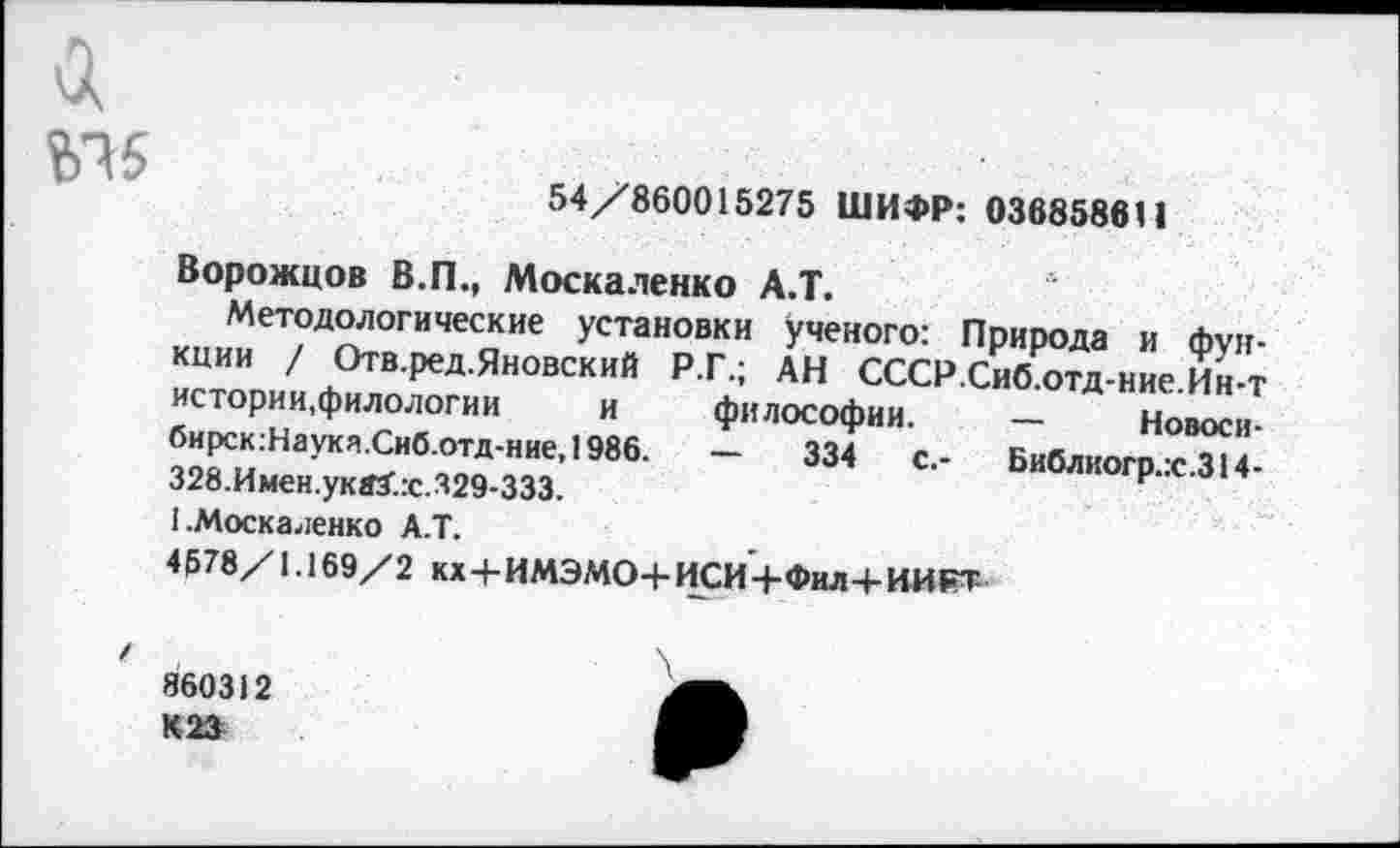 ﻿ЬЧ5
54/860015275 ШИФР: 036858611
Ворожцов В.П., Москаленко А.Т.
Методологические установки ученого: Природа и функции / Отв.ред.Яновский Р.Г.; АН СССР.Сиб.отд-ние.Ин-т истории,филологии и философии. — Новоси-бирск:Наукя.Сиб.отд-ние,1986. —	334 с.- Библиогр.:с.314-
328.Имен.уквХ:с.329-333.
1.Москаленко А.Т.
4578/1.169/2 кхЧ-ИМЭМО+ИСИ+ФилЧ-ИИРТ
860312 К23